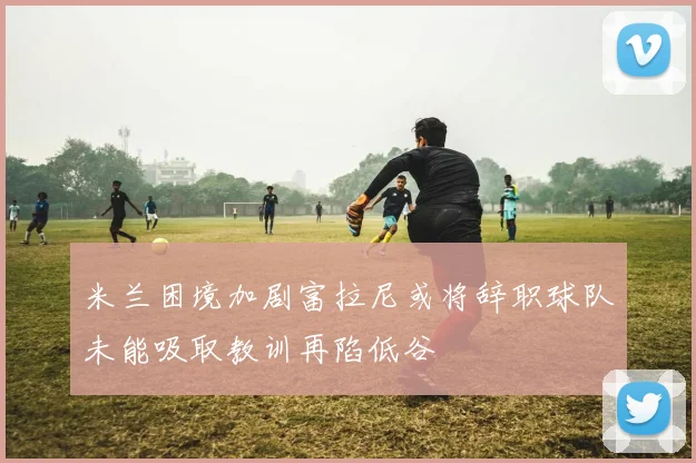 米兰困境加剧富拉尼或将辞职球队未能吸取教训再陷低谷