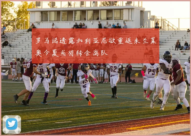 罗马诺透露加利亚尼欲重返米兰莱奥今夏或将转会离队