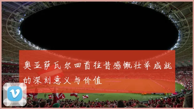 奥亚萨瓦尔回首往昔感慨壮举成就的深刻意义与价值