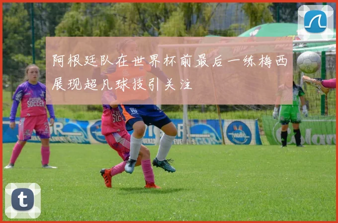 阿根廷队在世界杯前最后一练梅西展现超凡球技引关注