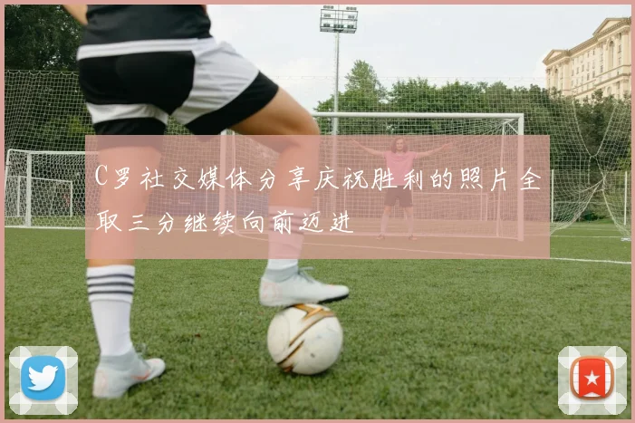 C罗社交媒体分享庆祝胜利的照片全取三分继续向前迈进