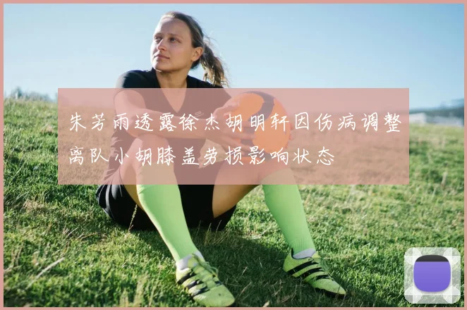 朱芳雨透露徐杰胡明轩因伤病调整离队小胡膝盖劳损影响状态