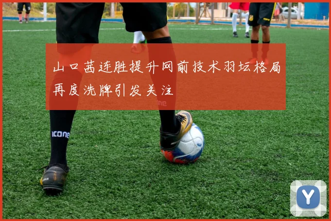 山口茜连胜提升网前技术羽坛格局再度洗牌引发关注