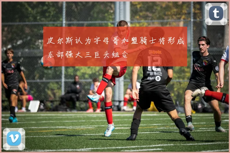 皮尔斯认为字母哥加盟骑士将形成东部强大三巨头组合