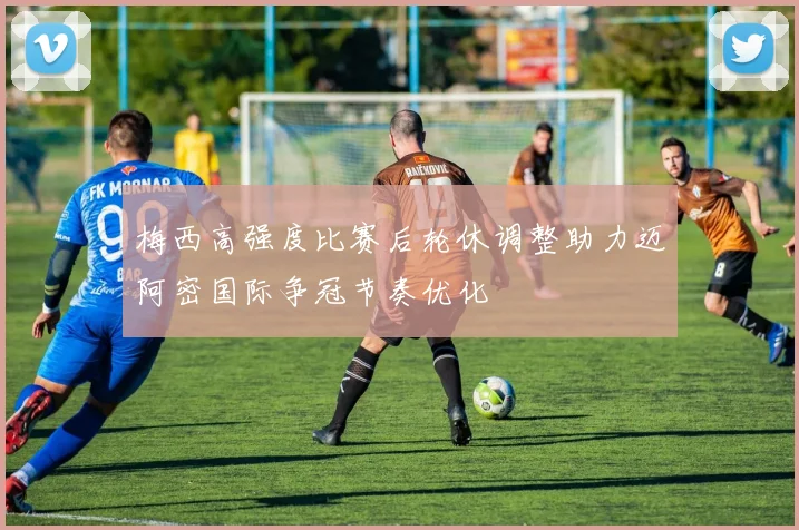 梅西高强度比赛后轮休调整助力迈阿密国际争冠节奏优化