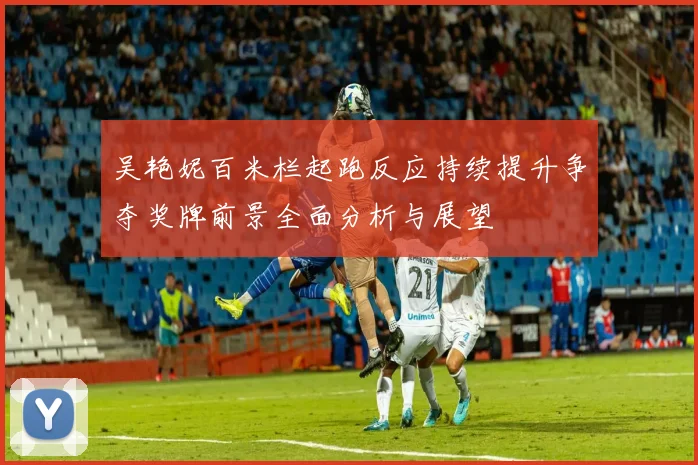 吴艳妮百米栏起跑反应持续提升争夺奖牌前景全面分析与展望
