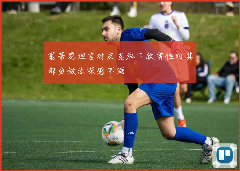 塞蒂恩坦言对皮克私下欣赏但对其部分做法深感不满