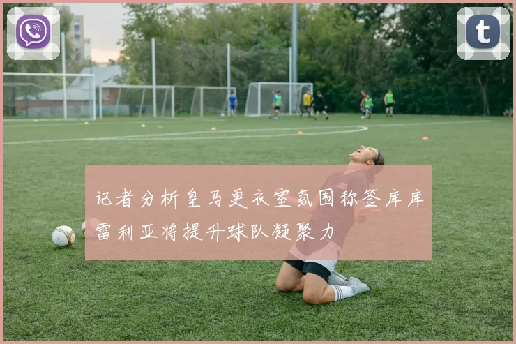 记者分析皇马更衣室氛围称签库库雷利亚将提升球队凝聚力