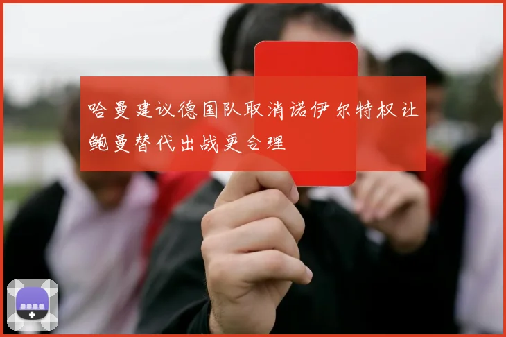 哈曼建议德国队取消诺伊尔特权让鲍曼替代出战更合理