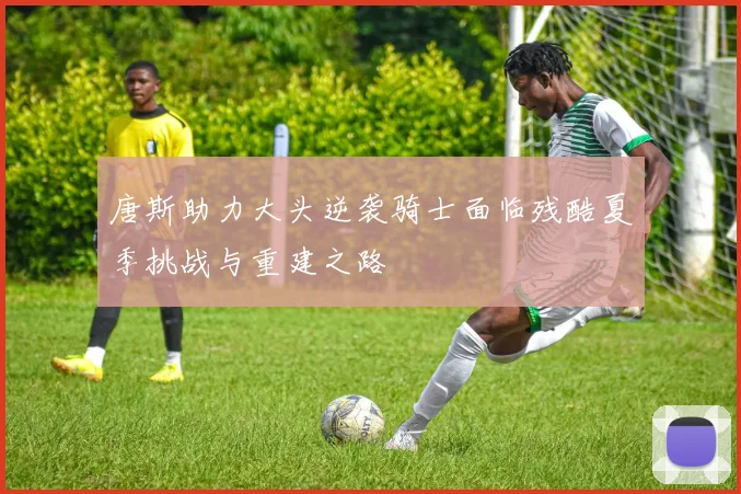 唐斯助力大头逆袭骑士面临残酷夏季挑战与重建之路