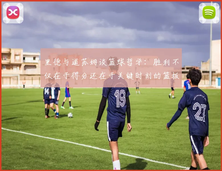 里德与道苏姆谈篮球哲学：胜利不仅在于得分还在于关键时刻的篮板球