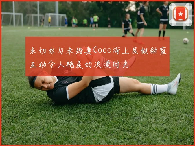 米切尔与未婚妻Coco海上度假甜蜜互动令人艳羡的浪漫时光