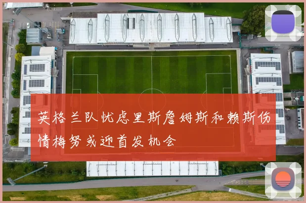 英格兰队忧虑里斯詹姆斯和赖斯伤情梅努或迎首发机会