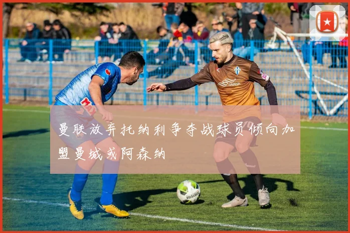 曼联放弃托纳利争夺战球员倾向加盟曼城或阿森纳