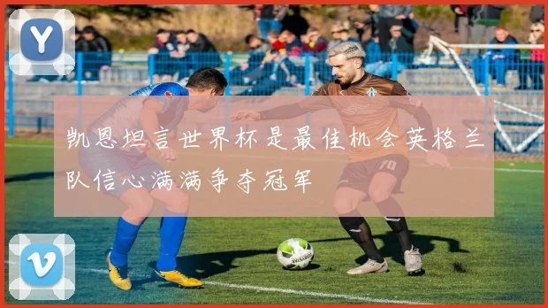 凯恩坦言世界杯是最佳机会英格兰队信心满满争夺冠军