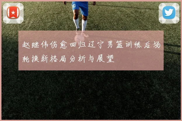 赵继伟伤愈回归辽宁男篮训练后场轮换新格局分析与展望