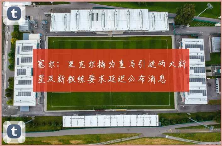 塞尔：里克尔梅为皇马引进两大新星及新教练要求延迟公布消息