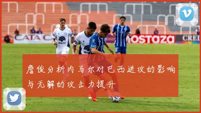 詹俊分析内马尔对巴西进攻的影响与无解的攻击力提升