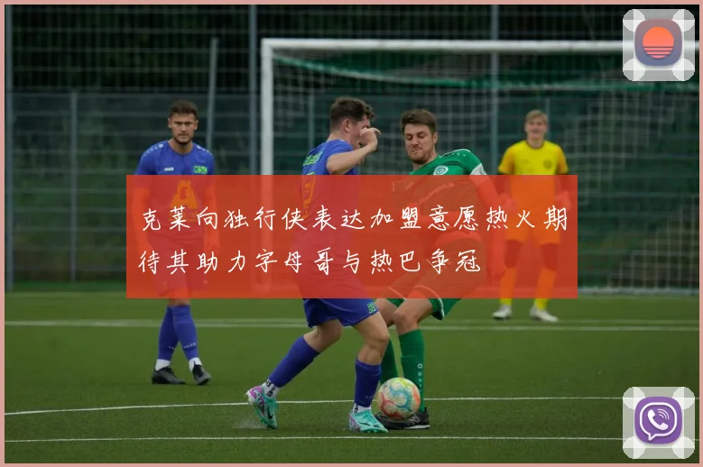 克莱向独行侠表达加盟意愿热火期待其助力字母哥与热巴争冠
