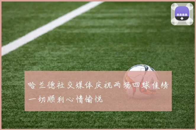 哈兰德社交媒体庆祝两场四球佳绩一切顺利心情愉悦