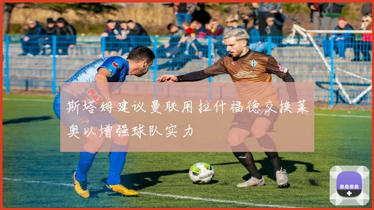 斯塔姆建议曼联用拉什福德交换莱奥以增强球队实力