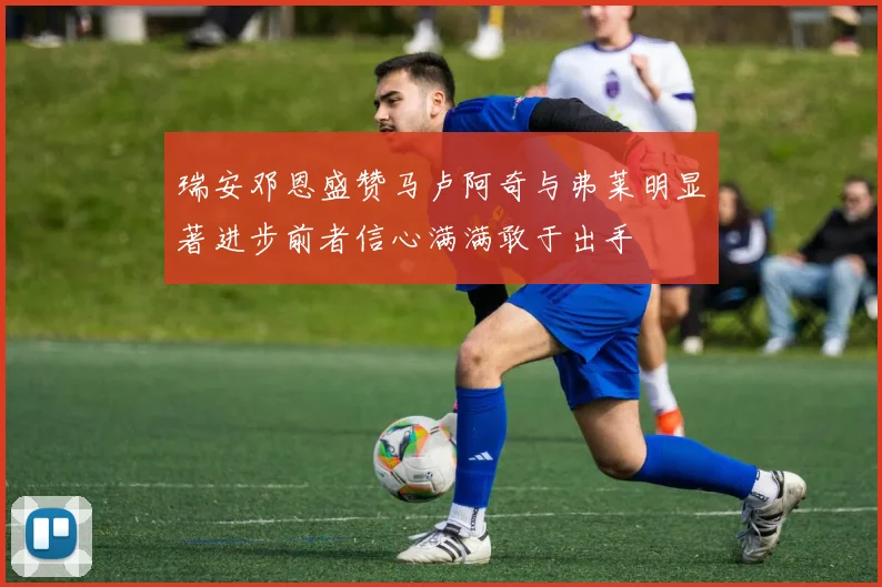 瑞安邓恩盛赞马卢阿奇与弗莱明显著进步前者信心满满敢于出手