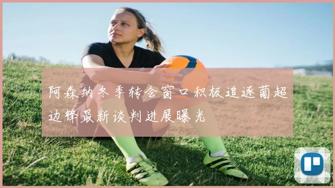 阿森纳冬季转会窗口积极追逐葡超边锋最新谈判进展曝光