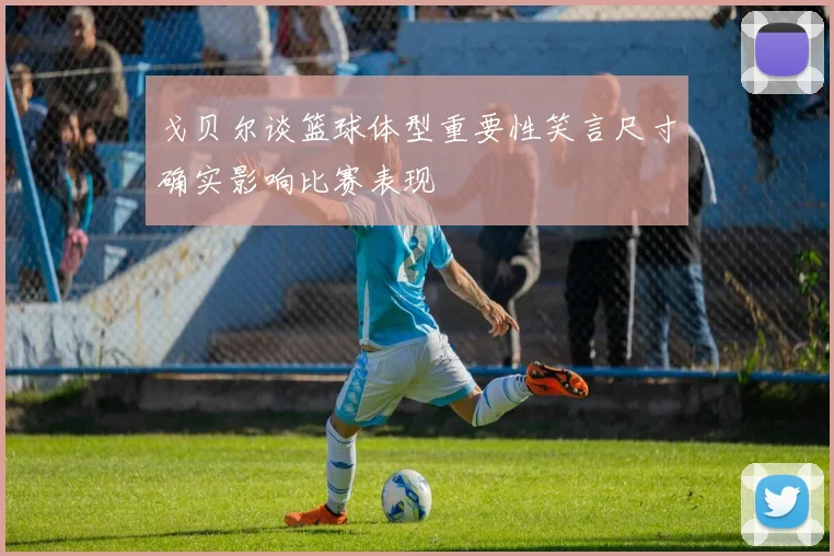 戈贝尔谈篮球体型重要性笑言尺寸确实影响比赛表现