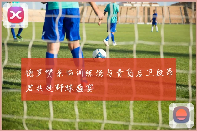 德罗赞亲临训练场与青岛后卫段昂君共赴野球盛宴