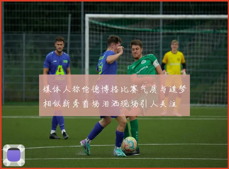 媒体人称伦德博格比赛气质与追梦相似新秀首场泪洒现场引人关注