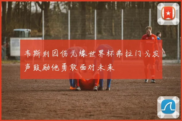 韦斯利因伤无缘世界杯弗拉门戈发声鼓励他勇敢面对未来